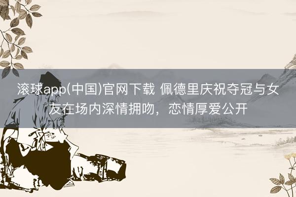 滚球app(中国)官网下载 佩德里庆祝夺冠与女友在场内深情拥吻，恋情厚爱公开