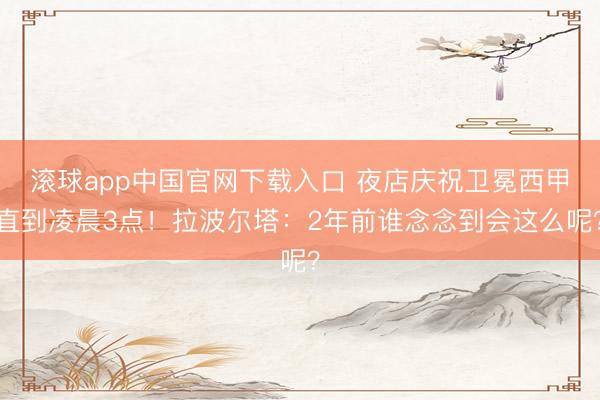 滚球app中国官网下载入口 夜店庆祝卫冕西甲直到凌晨3点！拉波尔塔：2年前谁念念到会这么呢？