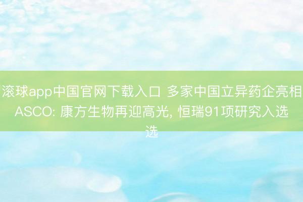 滚球app中国官网下载入口 多家中国立异药企亮相ASCO: 康方生物再迎高光, 恒瑞91项研究入选