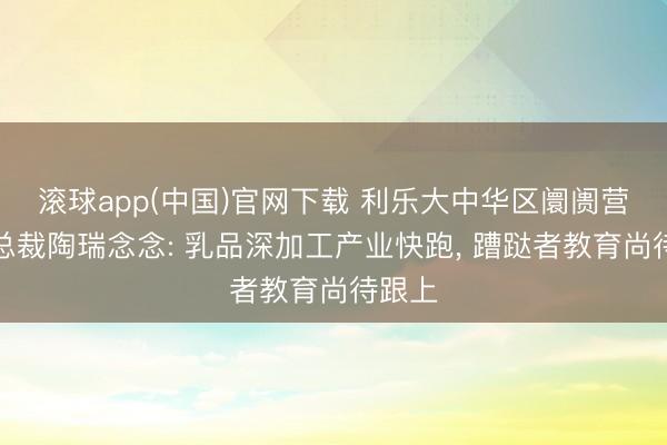 滚球app(中国)官网下载 利乐大中华区阛阓营销副总裁陶瑞念念: 乳品深加工产业快跑， 蹧跶者教育尚待跟上