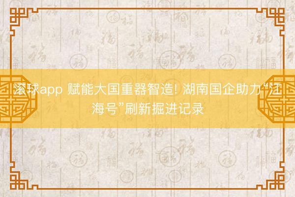 滚球app 赋能大国重器智造! 湖南国企助力“江海号”刷新掘进记录