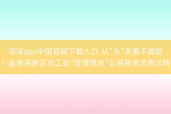 滚球app中国官网下载入口 从“头”关爱不竭歇！盐南高新区总工会“匠情愫发”公益服务负责运转
