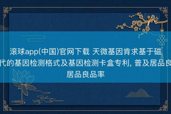 滚球app(中国)官网下载 天微基因肯求基于磁控时代的基因检测格式及基因检测卡盒专利， 普及居品良品率
