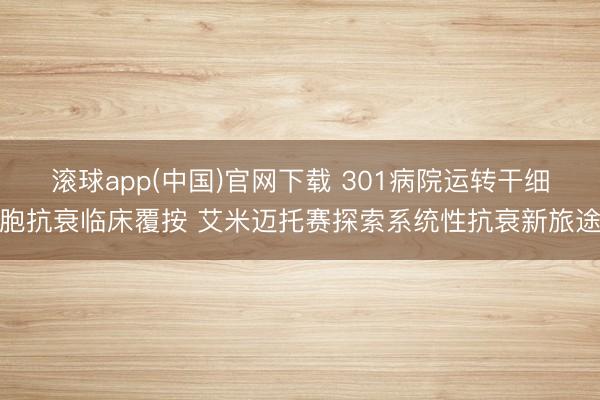 滚球app(中国)官网下载 301病院运转干细胞抗衰临床覆按 艾米迈托赛探索系统性抗衰新旅途
