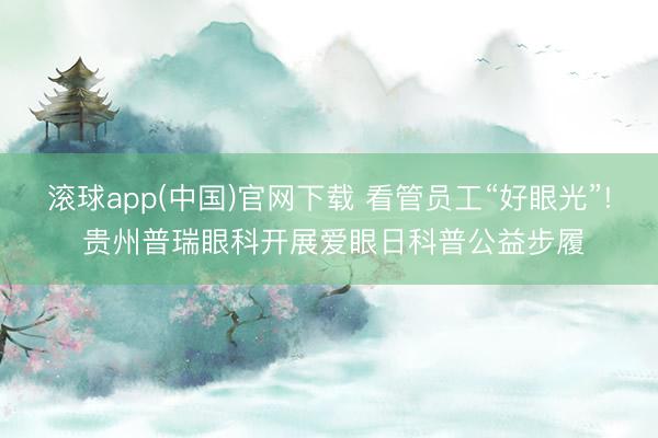 滚球app(中国)官网下载 看管员工“好眼光”! 贵州普瑞眼科开展爱眼日科普公益步履