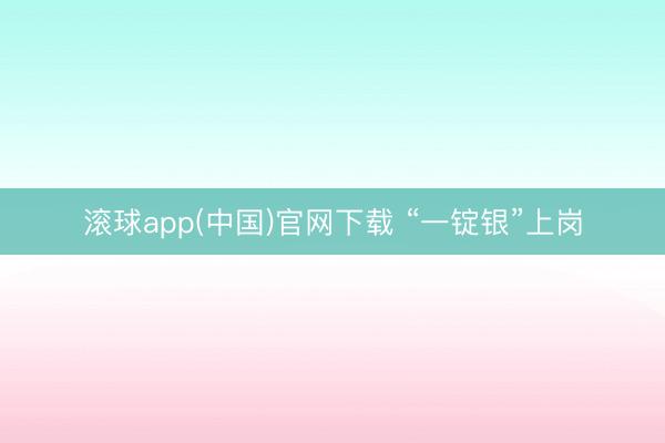 滚球app(中国)官网下载 “一锭银”上岗