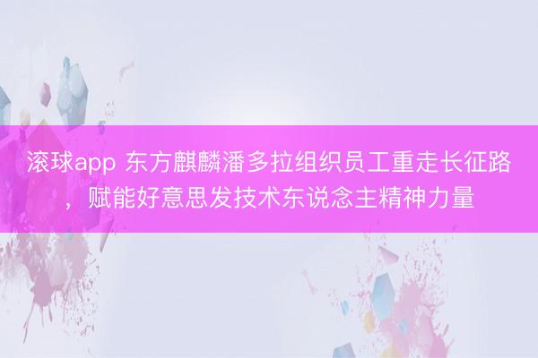 滚球app 东方麒麟潘多拉组织员工重走长征路，赋能好意思发技术东说念主精神力量