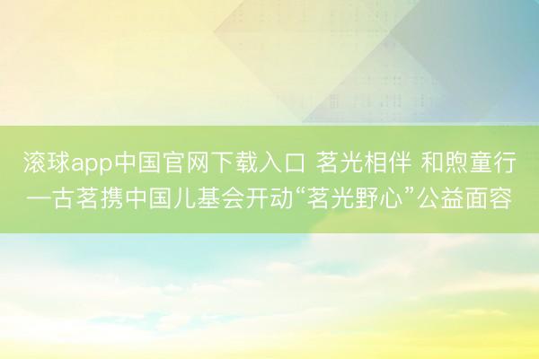 滚球app中国官网下载入口 茗光相伴 和煦童行—古茗携中国儿基会开动“茗光野心”公益面容