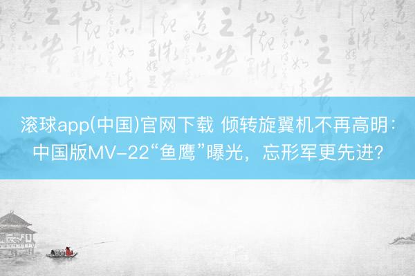 滚球app(中国)官网下载 倾转旋翼机不再高明：中国版MV-22“鱼鹰”曝光，忘形军更先进？