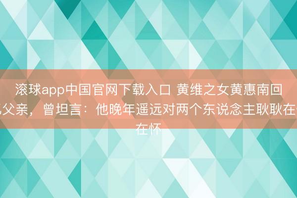 滚球app中国官网下载入口 黄维之女黄惠南回忆父亲，曾坦言：他晚年遥远对两个东说念主耿耿在怀