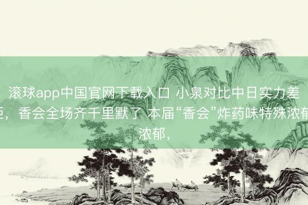 滚球app中国官网下载入口 小泉对比中日实力差距，香会全场齐千里默了 本届“香会”炸药味特殊浓郁，