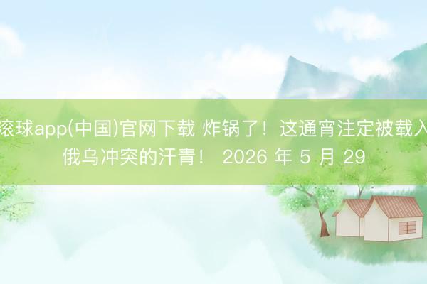 滚球app(中国)官网下载 炸锅了！这通宵注定被载入俄乌冲突的汗青！ 2026 年 5 月 29