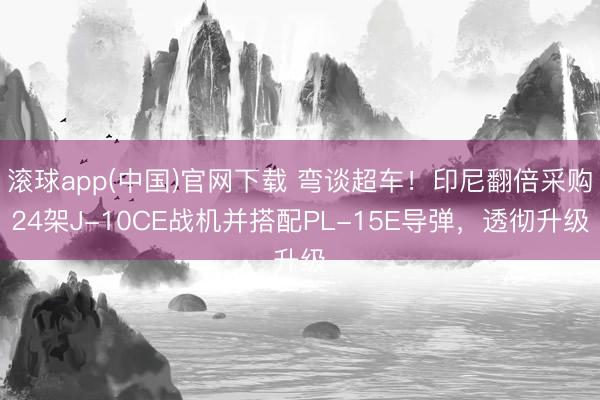 滚球app(中国)官网下载 弯谈超车！印尼翻倍采购24架J-10CE战机并搭配PL-15E导弹，透彻升级