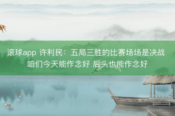 滚球app 许利民：五局三胜的比赛场场是决战 咱们今天能作念好 后头也能作念好