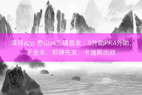 滚球app 泰山vs三镇首发：5外助PK4外助，于金永、郑铮先发，卡迪斯出战
