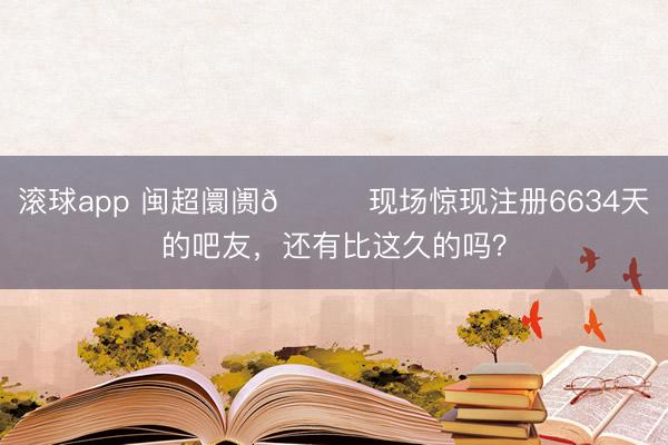滚球app 闽超阛阓😎现场惊现注册6634天的吧友，还有比这久的吗？