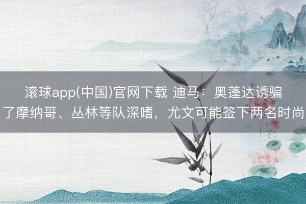 滚球app(中国)官网下载 迪马：奥蓬达诱骗了摩纳哥、丛林等队深嗜，尤文可能签下两名时尚