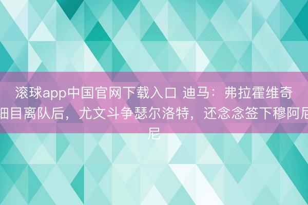 滚球app中国官网下载入口 迪马：弗拉霍维奇细目离队后，尤文斗争瑟尔洛特，还念念签下穆阿尼