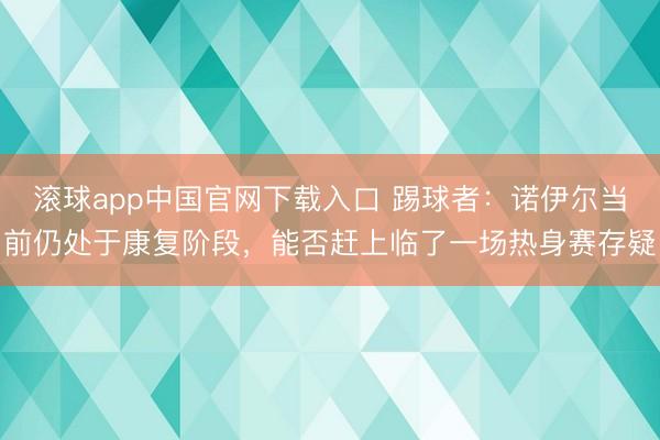 滚球app中国官网下载入口 踢球者：诺伊尔当前仍处于康复阶段，能否赶上临了一场热身赛存疑