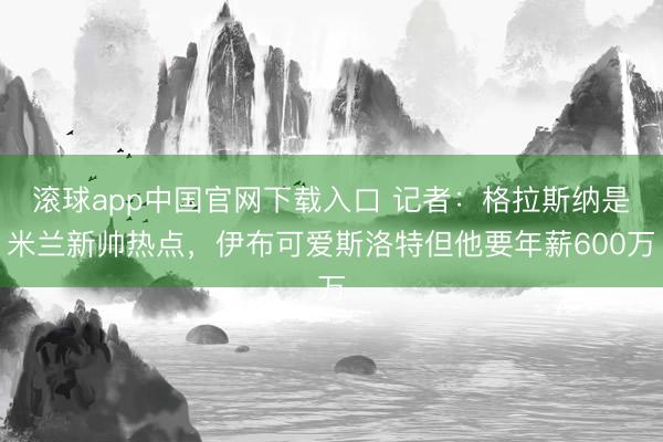 滚球app中国官网下载入口 记者：格拉斯纳是米兰新帅热点，伊布可爱斯洛特但他要年薪600万