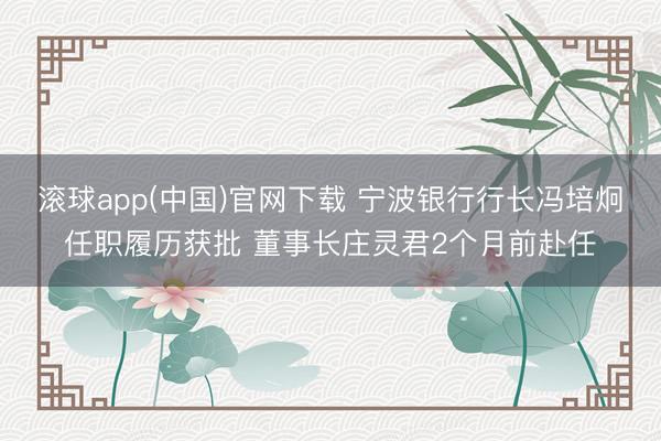 滚球app(中国)官网下载 宁波银行行长冯培炯任职履历获批 董事长庄灵君2个月前赴任