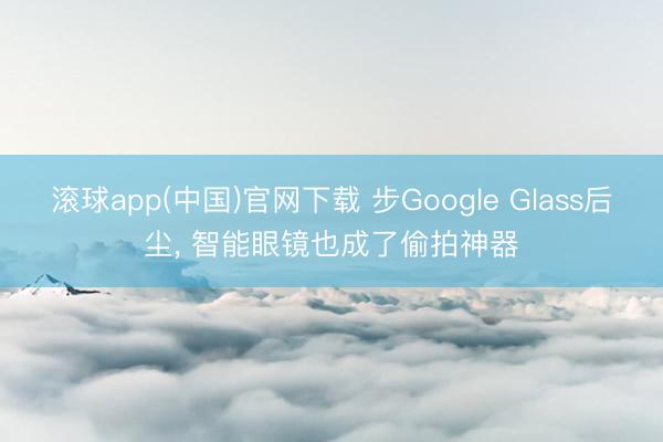 滚球app(中国)官网下载 步Google Glass后尘， 智能眼镜也成了偷拍神器