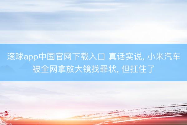 滚球app中国官网下载入口 真话实说， 小米汽车被全网拿放大镜找罪状， 但扛住了