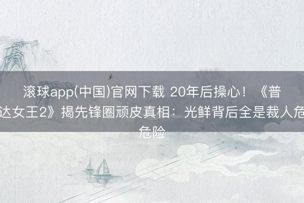 滚球app(中国)官网下载 20年后操心！《普拉达女王2》揭先锋圈顽皮真相：光鲜背后全是裁人危险