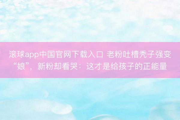 滚球app中国官网下载入口 老粉吐槽秃子强变“娘”，新粉却看哭：这才是给孩子的正能量
