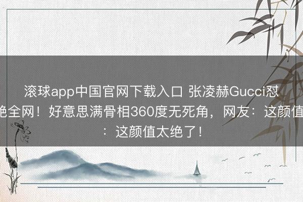 滚球app中国官网下载入口 张凌赫Gucci怼脸图惊艳全网!好意思满骨相360度无死角,网友:这颜值太绝了!