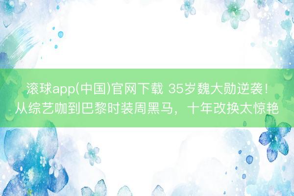 滚球app(中国)官网下载 35岁魏大勋逆袭！从综艺咖到巴黎时装周黑马，十年改换太惊艳