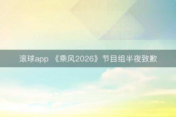 滚球app 《乘风2026》节目组半夜致歉
