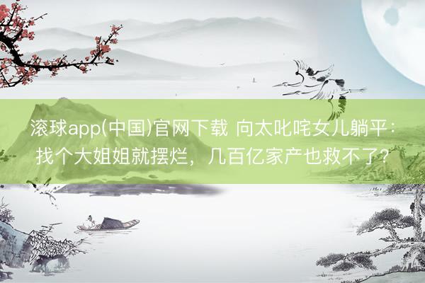 滚球app(中国)官网下载 向太叱咤女儿躺平：找个大姐姐就摆烂，几百亿家产也救不了？