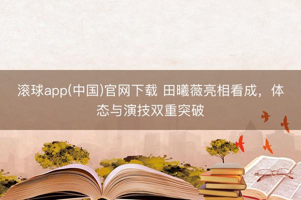 滚球app(中国)官网下载 田曦薇亮相看成，体态与演技双重突破
