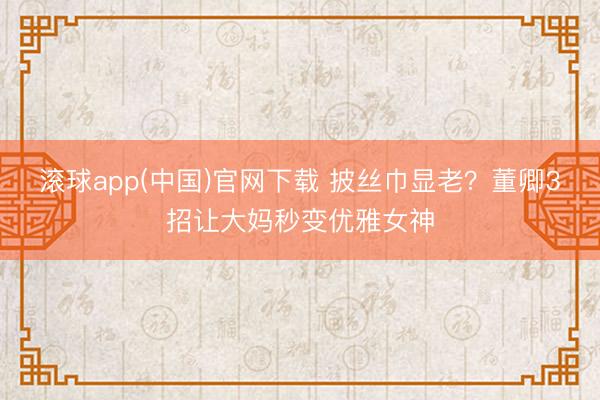滚球app(中国)官网下载 披丝巾显老？董卿3招让大妈秒变优雅女神