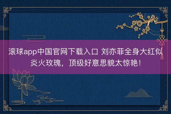 滚球app中国官网下载入口 刘亦菲全身大红似炎火玫瑰，顶级好意思貌太惊艳！