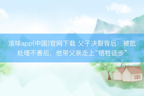 滚球app(中国)官网下载 父子决裂背后:被批处理不善后,他带父亲走上“牺牲徒步”