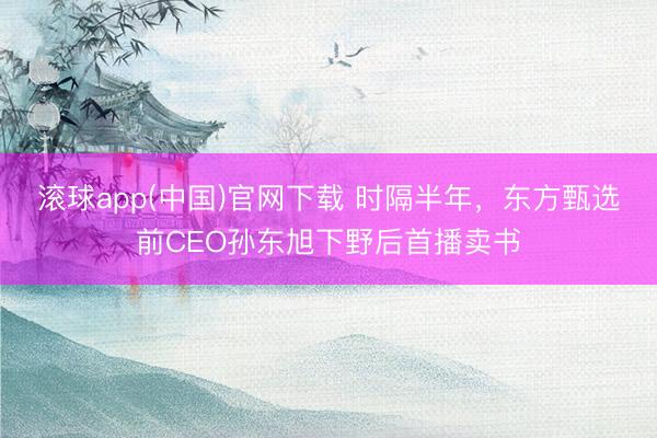 滚球app(中国)官网下载 时隔半年，东方甄选前CEO孙东旭下野后首播卖书