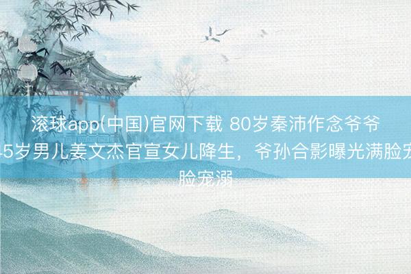 滚球app(中国)官网下载 80岁秦沛作念爷爷！45岁男儿姜文杰官宣女儿降生，爷孙合影曝光满脸宠溺