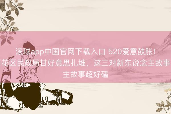 滚球app中国官网下载入口 520爱意鼓胀！长沙雨花区民政局甘好意思扎堆，这三对新东说念主故事超好磕