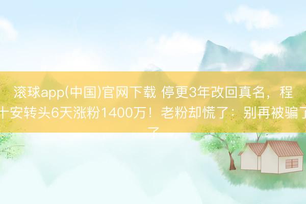 滚球app(中国)官网下载 停更3年改回真名,程十安转头6天涨粉1400万!老粉却慌了:别再被骗了