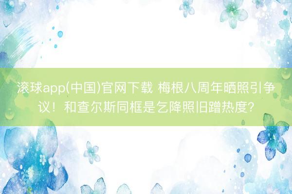 滚球app(中国)官网下载 梅根八周年晒照引争议！和查尔斯同框是乞降照旧蹭热度？