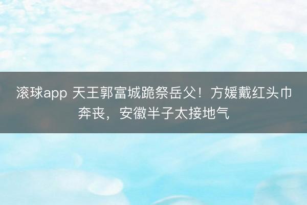 滚球app 天王郭富城跪祭岳父！方媛戴红头巾奔丧，安徽半子太接地气