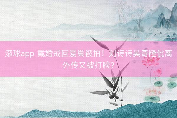 滚球app 戴婚戒回爱巢被拍！刘诗诗吴奇隆仳离外传又被打脸？