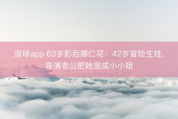 滚球app 63岁影后娜仁花：42岁冒险生娃，导演老公把她宠成小小姐