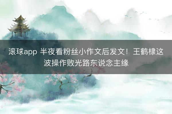 滚球app 半夜看粉丝小作文后发文！王鹤棣这波操作败光路东说念主缘