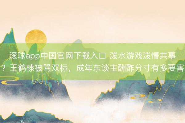 滚球app中国官网下载入口 泼水游戏泼懵共事?王鹤棣被骂双标,成年东谈主酬酢分寸有多要害