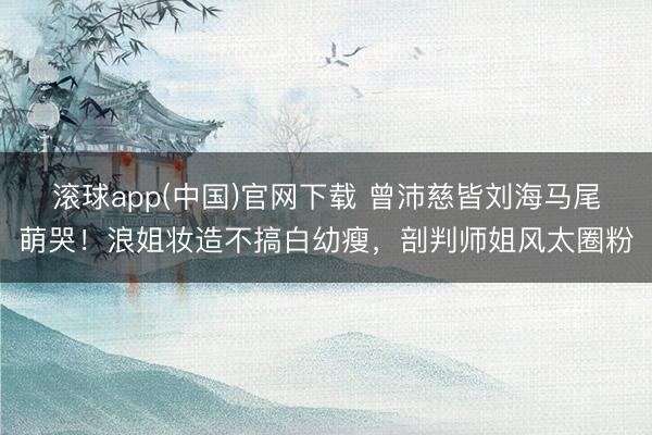 滚球app(中国)官网下载 曾沛慈皆刘海马尾萌哭!浪姐妆造不搞白幼瘦,剖判师姐风太圈粉