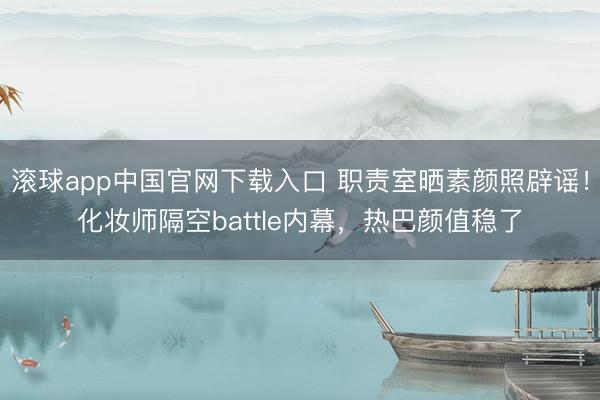 滚球app中国官网下载入口 职责室晒素颜照辟谣！化妆师隔空battle内幕，热巴颜值稳了