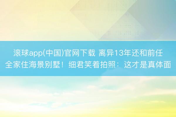 滚球app(中国)官网下载 离异13年还和前任全家住海景别墅！细君笑着拍照：这才是真体面